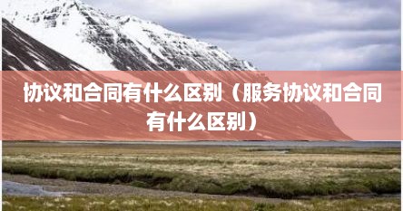 协议和合同有什么区别（服务协议和合同有什么区别）