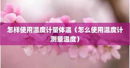 怎样使用温度计量体温（怎么使用温度计测量温度）