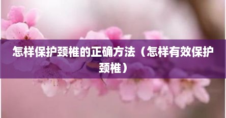 怎样保护颈椎的正确方法（怎样有效保护颈椎）
