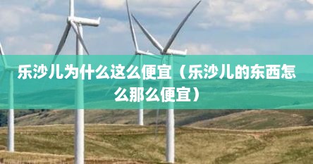 乐沙儿为什么这么便宜（乐沙儿的东西怎么那么便宜）