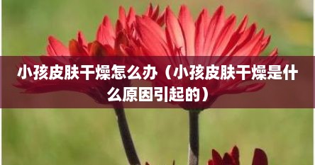 小孩皮肤很干燥是什么原因（小孩皮肤干燥怎么办?）