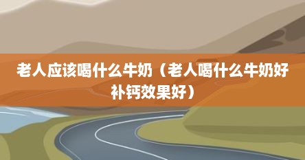 老人应该喝什么牛奶（老人喝什么牛奶好补钙效果好）