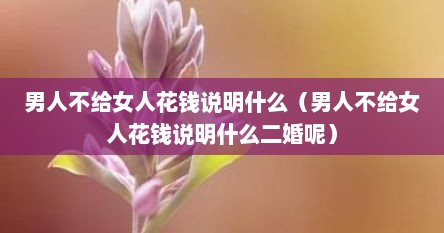 男人不给女人花钱说明什么（男人不给女人花钱说明什么二婚呢）