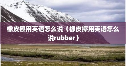 橡皮擦用英语怎么说（橡皮擦用英语怎么说rubber）