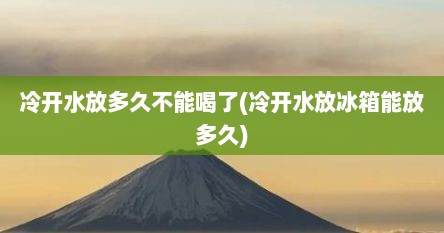 冷开水放多久不能喝了(冷开水放冰箱能放多久)