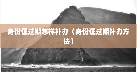 身份证过期怎样补办（身份证过期补办方法）