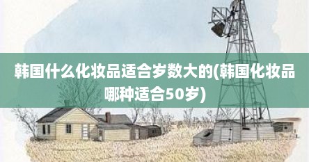 韩国什么化妆品适合岁数大的(韩国化妆品哪种适合50岁)