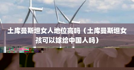 土库曼斯坦女人地位高吗（土库曼斯坦女孩可以嫁给中国人吗）