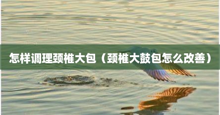 怎样调理颈椎大包（颈椎大鼓包怎么改善）