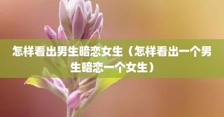 怎么看出男生暗恋女生的表现（怎样能看出男生暗恋你非常准确）