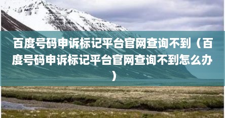 百度号码申诉标记平台官网查询不到（百度号码申诉标记平台官网查询不到怎么办）