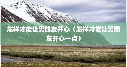 怎样才能让男朋友开心（怎样才能让男朋友开心一点）