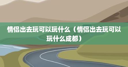 情侣出去玩可以玩什么（情侣出去玩可以玩什么成都）