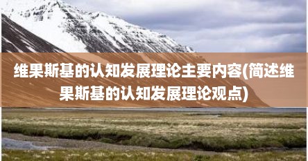 维果斯基的认知发展理论主要内容(简述维果斯基的认知发展理论观点)
