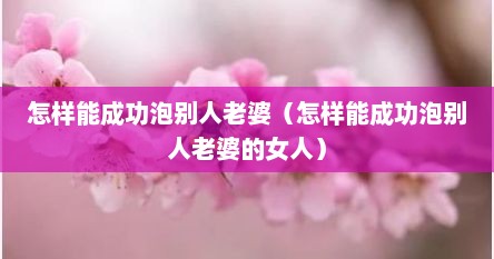 怎样能成功泡别人老婆（怎样能成功泡别人老婆的女人）