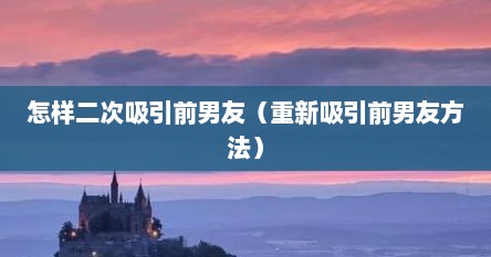 怎样二次吸引前男友（重新吸引前男友方法）