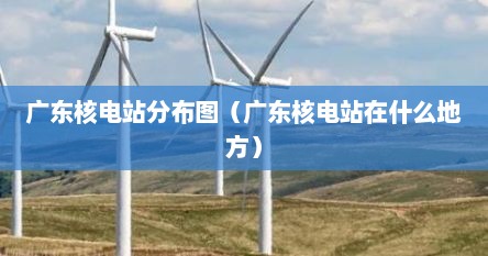 广东核电站分布图（广东核电站在什么地方）