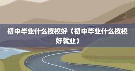 初中毕业后选哪些技校好（初中毕业上什么技校好哪些专业好就业）