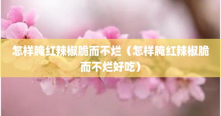 怎样腌红辣椒脆而不烂（怎样腌红辣椒脆而不烂好吃）
