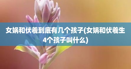 女娲和伏羲到底有几个孩子(女娲和伏羲生4个孩子叫什么)