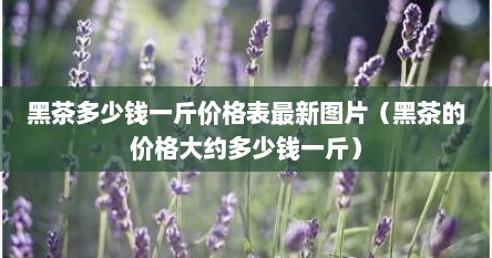黑茶多少钱一斤价格表最新图片（黑茶的价格大约多少钱一斤）
