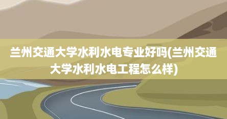 兰州交通大学水利水电专业好吗(兰州交通大学水利水电工程怎么样)