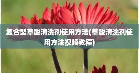 复合型草酸清洗剂使用方法(草酸清洗剂使用方法视频教程)
