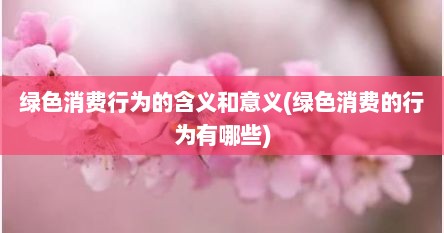 绿色消费行为的含义和意义(绿色消费的行为有哪些)