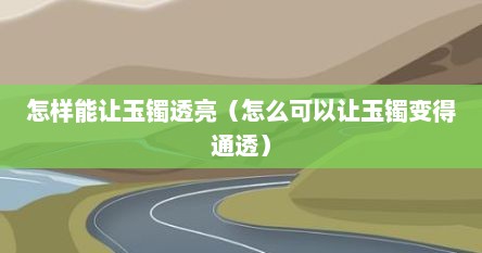 怎样能让玉镯透亮（怎么可以让玉镯变得通透）