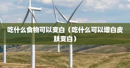 吃什么食物可以变白（吃什么可以增白皮肤变白）