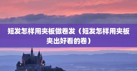 短发怎样用夹板做卷发（短发怎样用夹板夹出好看的卷）
