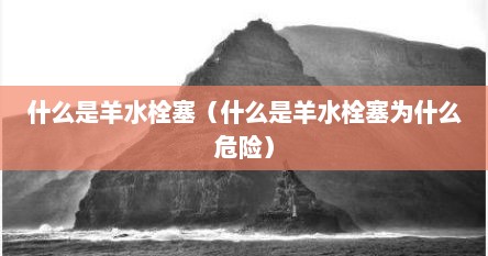 什么是羊水栓塞（什么是羊水栓塞为什么危险）