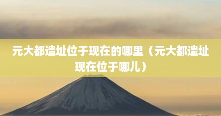 元大都遗址位于现在的哪里（元大都遗址现在位于哪儿）