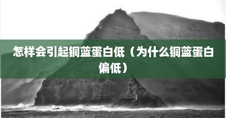 怎样会引起铜蓝蛋白低（为什么铜蓝蛋白偏低）
