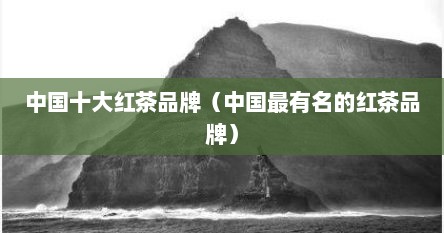 中国十大红茶品牌（中国最有名的红茶品牌）