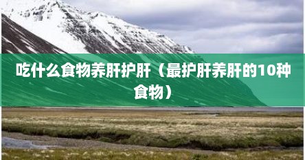吃什么食物养肝护肝（最护肝养肝的10种食物）