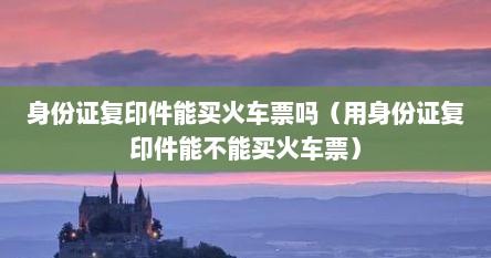 身份证复印件能买火车票吗（用身份证复印件能不能买火车票）