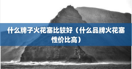 什么牌子火花塞比较好（什么品牌火花塞性价比高）
