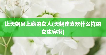 让天蝎男上瘾的女人(天蝎座喜欢什么样的女生穿搭)