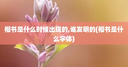 楷书是什么时候出现的,谁发明的(楷书是什么字体)