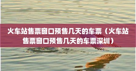 火车站售票窗口预售几天的车票（火车站售票窗口预售几天的车票深圳）