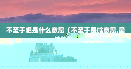 不至于吧表示什么含义（不至于吧的意思及解释）