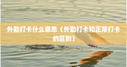 外勤打卡什么意思（外勤打卡和正常打卡的区别）