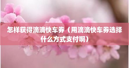 怎样获得滴滴快车券（用滴滴快车券选择什么方式支付啊）