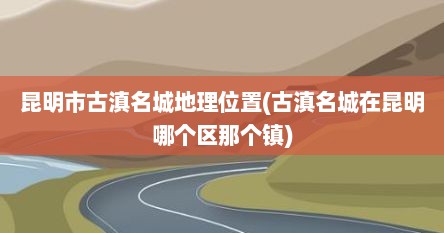 昆明市古滇名城地理位置(古滇名城在昆明哪个区那个镇)