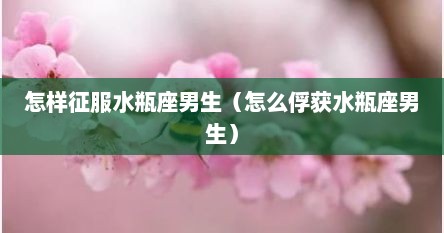 怎样征服水瓶座男生（怎么俘获水瓶座男生）