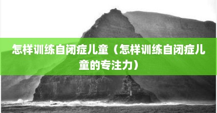 怎样训练自闭症儿童（怎样训练自闭症儿童的专注力）