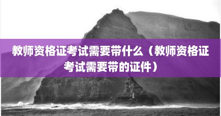教师资格证考试需要带什么（教师资格证考试需要带的证件）