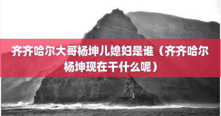 齐齐哈尔大哥杨坤儿媳妇是谁（齐齐哈尔杨坤现在干什么呢）
