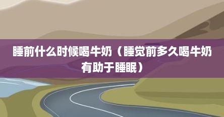 睡前什么时候喝牛奶（睡觉前多久喝牛奶有助于睡眠）